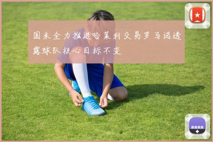 国米全力推进哈莱利交易罗马诺透露球队核心目标不变