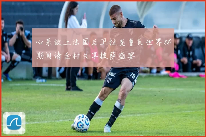 心系故土法国后卫拉克鲁瓦世界杯期间请全村共享披萨盛宴