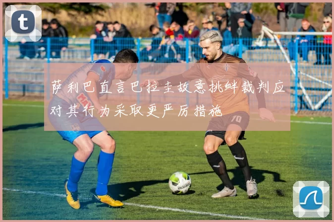 萨利巴直言巴拉圭故意挑衅裁判应对其行为采取更严厉措施