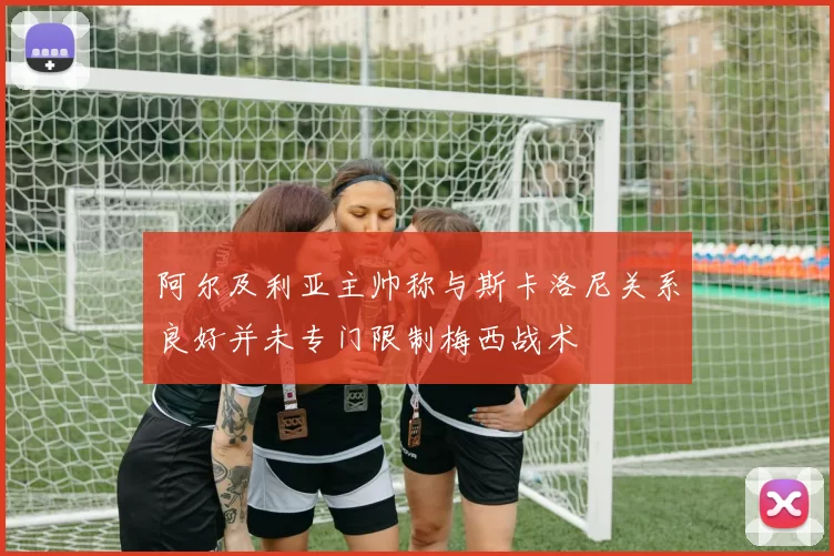 阿尔及利亚主帅称与斯卡洛尼关系良好并未专门限制梅西战术