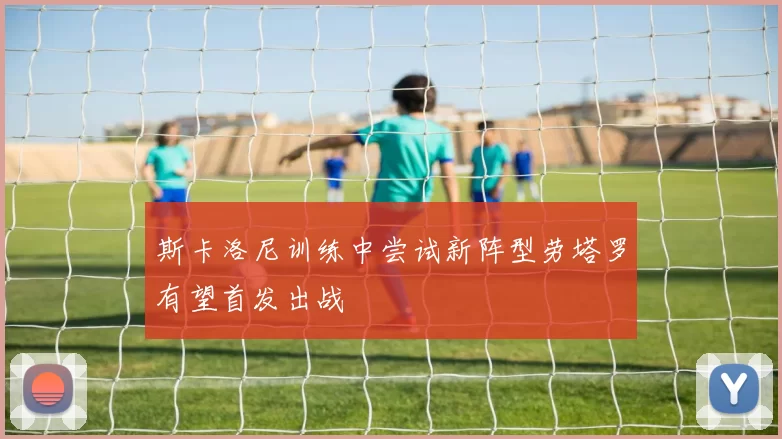斯卡洛尼训练中尝试新阵型劳塔罗有望首发出战