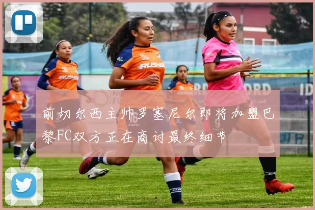 前切尔西主帅罗塞尼尔即将加盟巴黎FC双方正在商讨最终细节