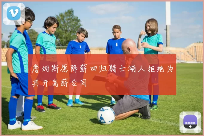 詹姆斯愿降薪回归骑士湖人拒绝为其开高薪合同